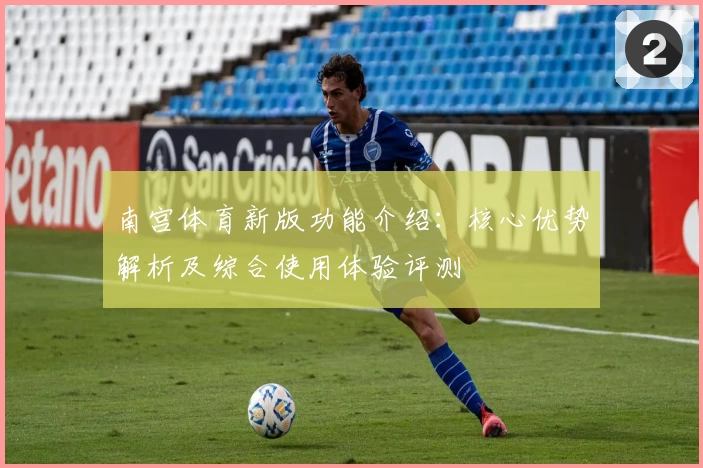 南宫体育新版功能介绍：核心优势解析及综合使用体验评测