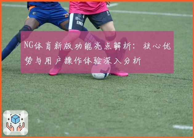 NG体育新版功能亮点解析：核心优势与用户操作体验深入分析